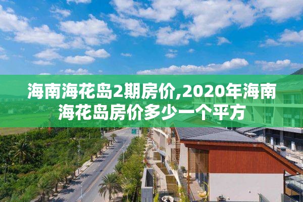 海南海花岛2期房价,2020年海南海花岛房价多少一个平方