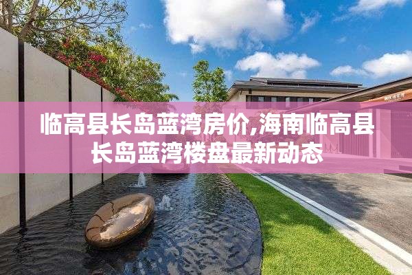 临高县长岛蓝湾房价,海南临高县长岛蓝湾楼盘最新动态