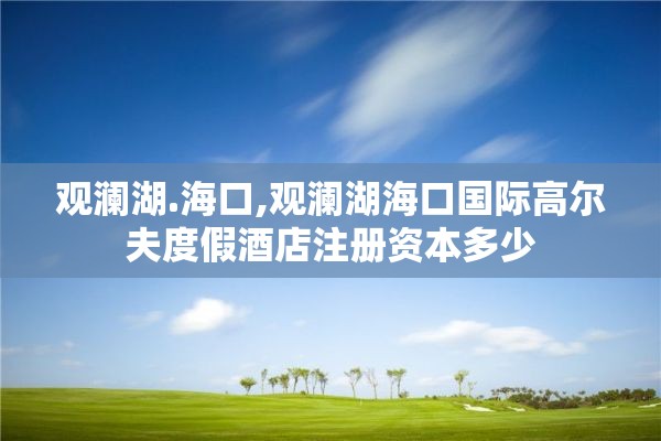 观澜湖.海口,观澜湖海口国际高尔夫度假酒店注册资本多少