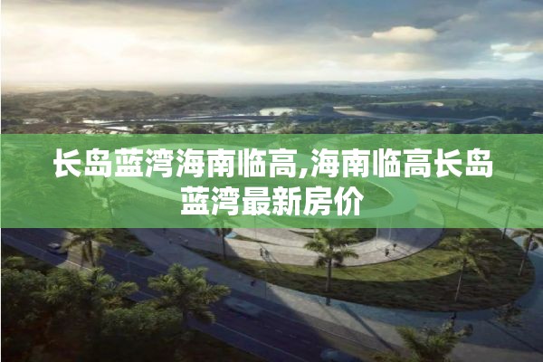 长岛蓝湾海南临高,海南临高长岛蓝湾最新房价
