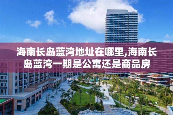 海南长岛蓝湾地址在哪里,海南长岛蓝湾一期是公寓还是商品房