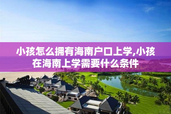 小孩怎么拥有海南户口上学,小孩在海南上学需要什么条件