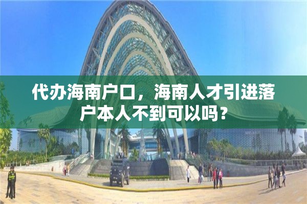 代办海南户口，海南人才引进落户本人不到可以吗？
