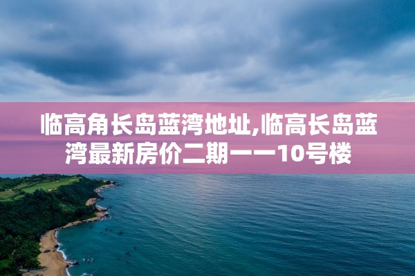 临高角长岛蓝湾地址,临高长岛蓝湾最新房价二期一一10号楼