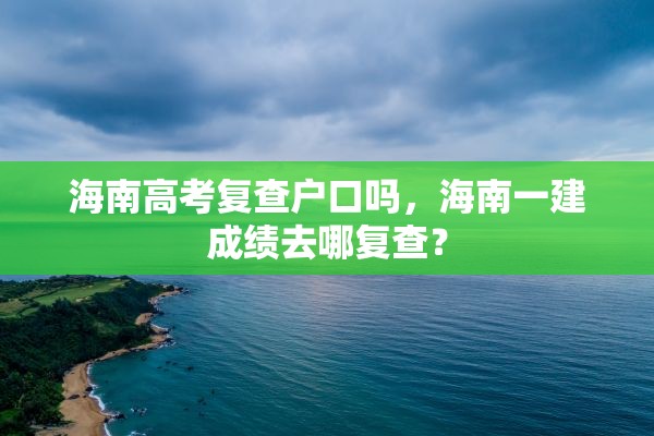 海南高考复查户口吗，海南一建成绩去哪复查？