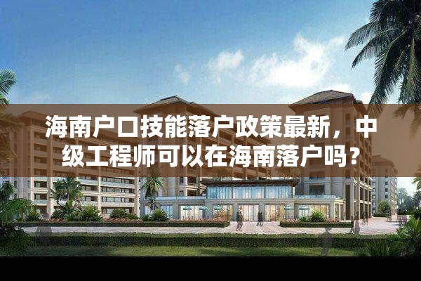 海南户口技能落户政策最新，中级工程师可以在海南落户吗？