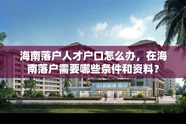 海南落户人才户口怎么办，在海南落户需要哪些条件和资料？