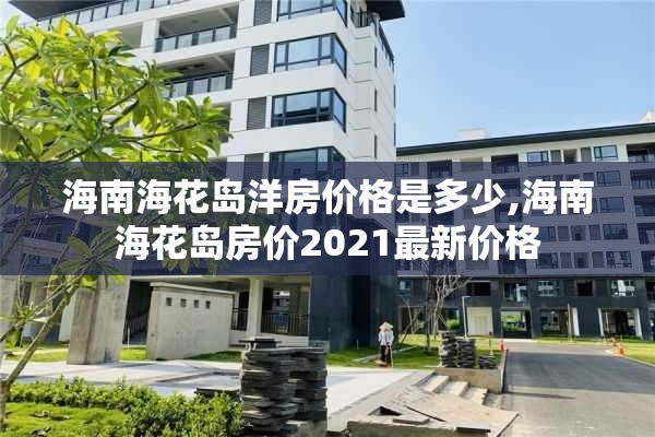 海南海花岛洋房价格是多少,海南海花岛房价2021最新价格