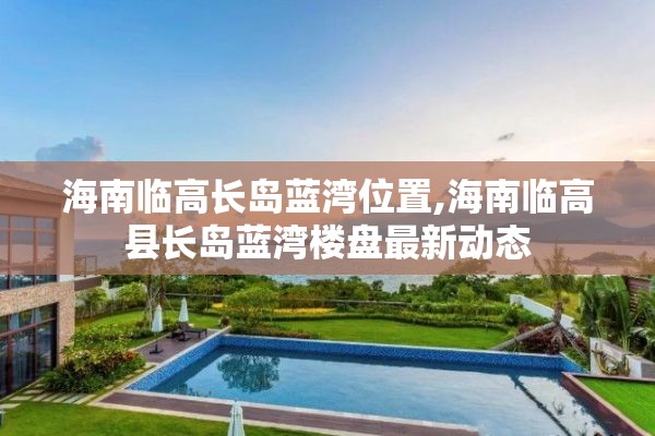 海南临高长岛蓝湾位置,海南临高县长岛蓝湾楼盘最新动态