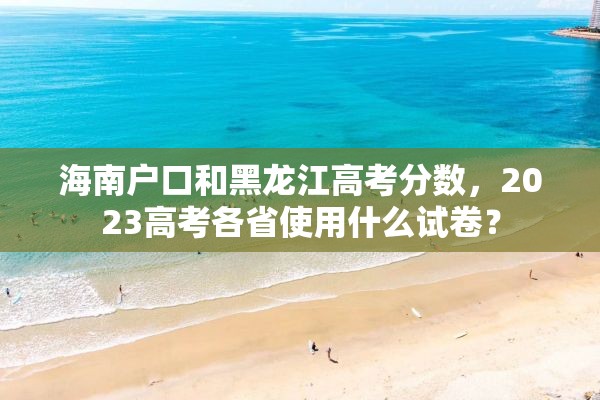 海南户口和黑龙江高考分数，2023高考各省使用什么试卷？