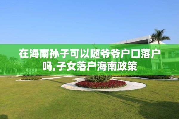 在海南孙子可以随爷爷户口落户吗,子女落户海南政策