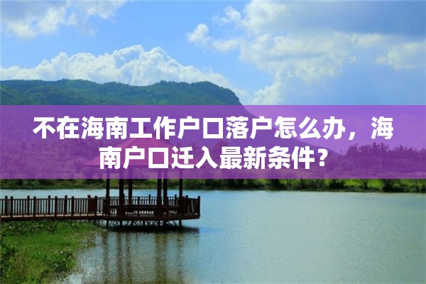 不在海南工作户口落户怎么办，海南户口迁入最新条件？