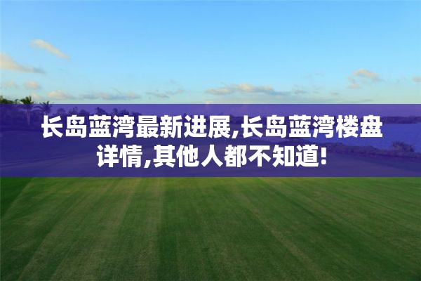 长岛蓝湾最新进展,长岛蓝湾楼盘详情,其他人都不知道!