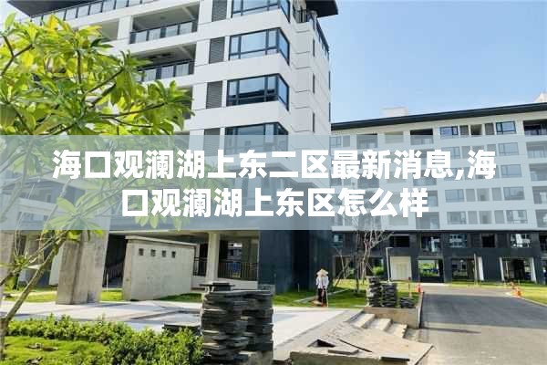 海口观澜湖上东二区最新消息,海口观澜湖上东区怎么样