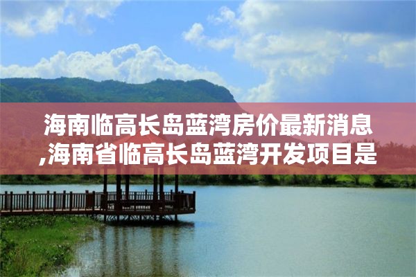 海南临高长岛蓝湾房价最新消息,海南省临高长岛蓝湾开发项目是否违章