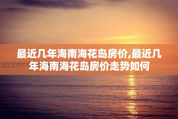 最近几年海南海花岛房价,最近几年海南海花岛房价走势如何