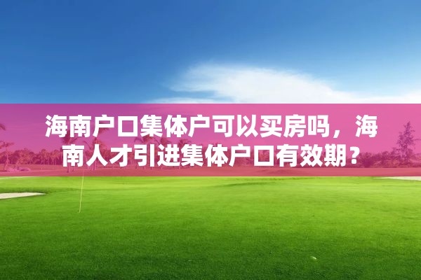 海南户口集体户可以买房吗，海南人才引进集体户口有效期？