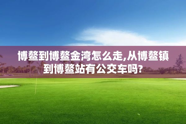 博鳌到博鳌金湾怎么走,从博鳌镇到博鳌站有公交车吗?