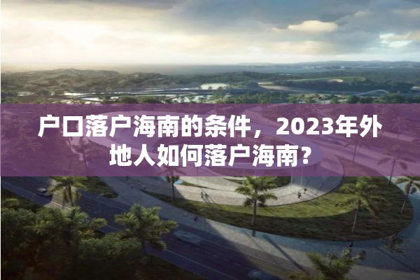 户口落户海南的条件，2023年外地人如何落户海南？