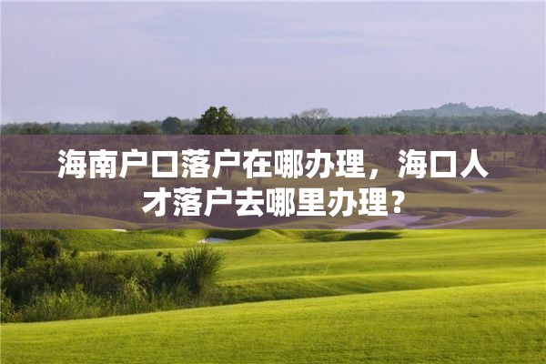 海南户口落户在哪办理，海口人才落户去哪里办理？