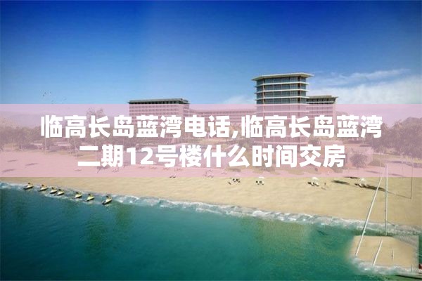 临高长岛蓝湾电话,临高长岛蓝湾二期12号楼什么时间交房