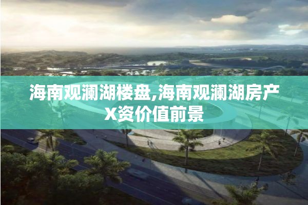 海南观澜湖楼盘,海南观澜湖房产X资价值前景