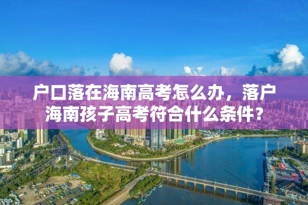 户口落在海南高考怎么办，落户海南孩子高考符合什么条件？