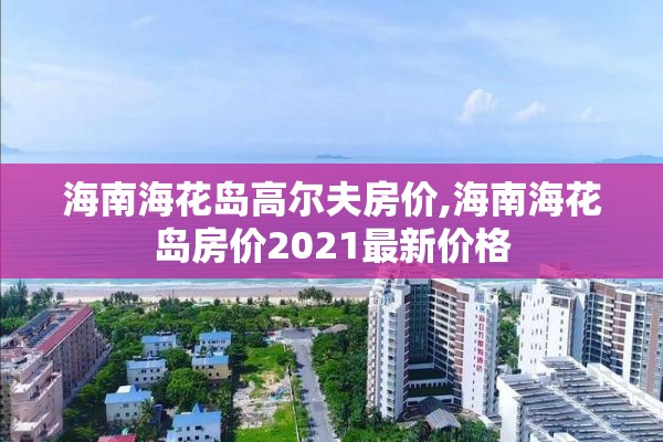 海南海花岛高尔夫房价,海南海花岛房价2021最新价格