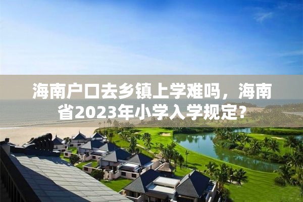 海南户口去乡镇上学难吗，海南省2023年小学入学规定？