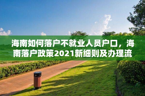 海南如何落户不就业人员户口，海南落户政策2021新细则及办理流程？