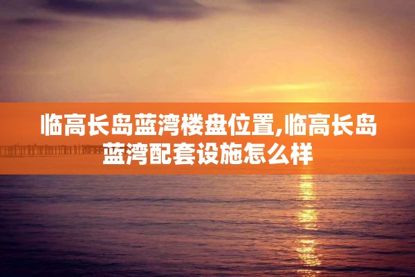 临高长岛蓝湾楼盘位置,临高长岛蓝湾配套设施怎么样