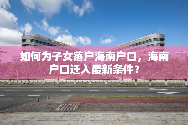如何为子女落户海南户口，海南户口迁入最新条件？