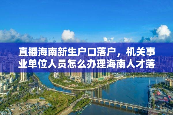 直播海南新生户口落户，机关事业单位人员怎么办理海南人才落户？