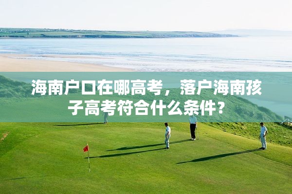 海南户口在哪高考，落户海南孩子高考符合什么条件？