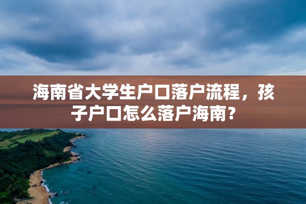 海南省大学生户口落户流程，孩子户口怎么落户海南？