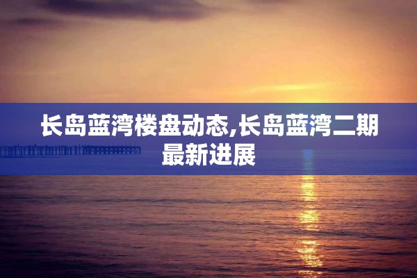 长岛蓝湾楼盘动态,长岛蓝湾二期最新进展
