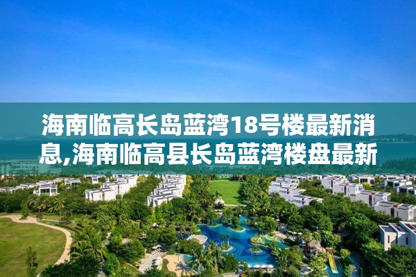 海南临高长岛蓝湾18号楼最新消息,海南临高县长岛蓝湾楼盘最新动态
