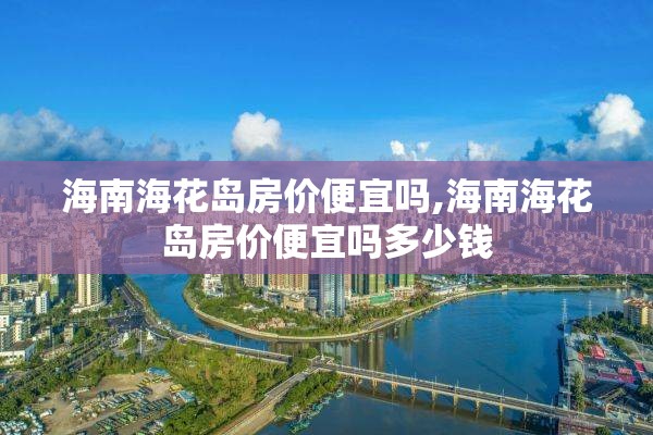 海南海花岛房价便宜吗,海南海花岛房价便宜吗多少钱