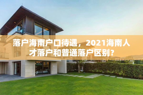 落户海南户口待遇，2021海南人才落户和普通落户区别？