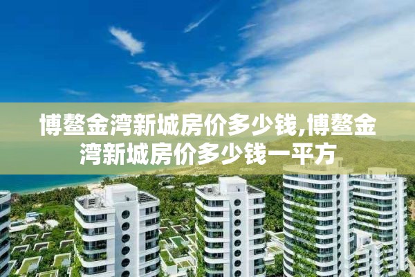 博鳌金湾新城房价多少钱,博鳌金湾新城房价多少钱一平方