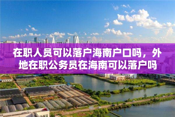 在职人员可以落户海南户口吗，外地在职公务员在海南可以落户吗？