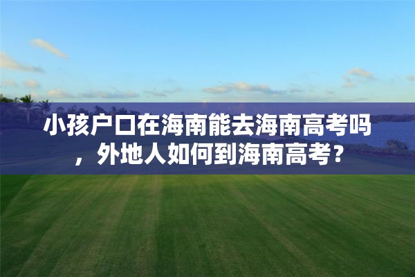 小孩户口在海南能去海南高考吗，外地人如何到海南高考？