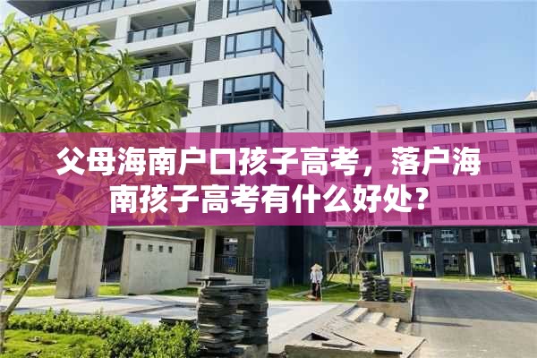 父母海南户口孩子高考，落户海南孩子高考有什么好处？