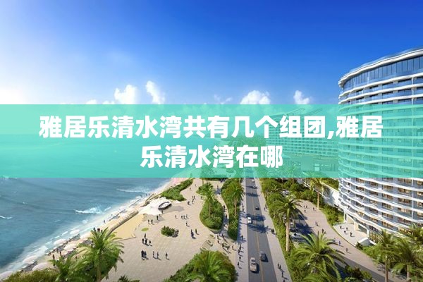 雅居乐清水湾共有几个组团,雅居乐清水湾在哪