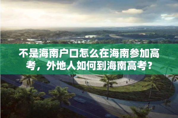 不是海南户口怎么在海南参加高考，外地人如何到海南高考？
