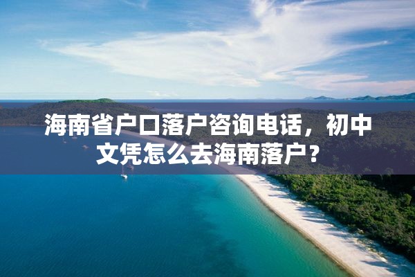 海南省户口落户咨询电话，初中文凭怎么去海南落户？