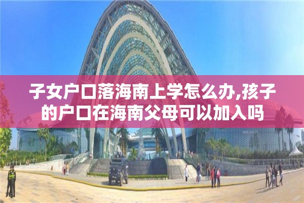 子女户口落海南上学怎么办,孩子的户口在海南父母可以加入吗