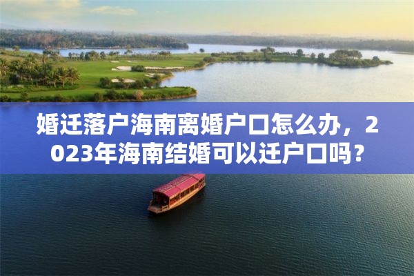 婚迁落户海南离婚户口怎么办，2023年海南结婚可以迁户口吗？
