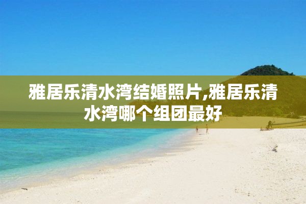 雅居乐清水湾结婚照片,雅居乐清水湾哪个组团最好