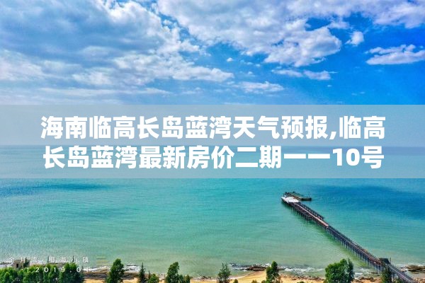 海南临高长岛蓝湾天气预报,临高长岛蓝湾最新房价二期一一10号楼